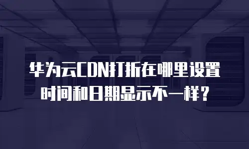 华为云CDN打折在哪里设置时间和日期显示不一样？