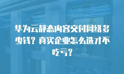 华为云静态内容交付网络多少钱？真实企业怎么选才不吃亏？