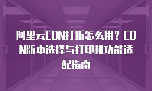 阿里云CDN打折怎么用？CDN版本选择与打印机功能适配指南