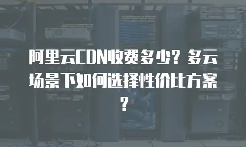 阿里云CDN收费多少？多云场景下如何选择性价比方案？