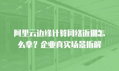 阿里云边缘计算网络返佣怎么拿？企业真实场景拆解