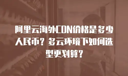 阿里云海外CDN价格是多少人民币？多云环境下如何选型更划算？