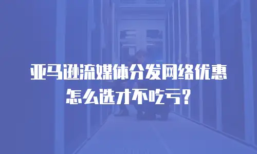 亚马逊流媒体分发网络优惠怎么选才不吃亏？