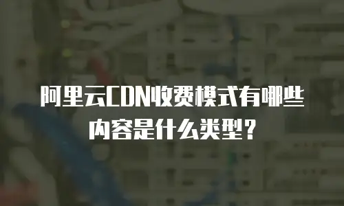 阿里云CDN收费模式有哪些内容是什么类型？