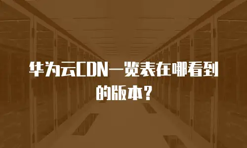 华为云CDN一览表在哪看到的版本？