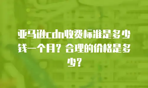 亚马逊cdn收费标准是多少钱一个月？合理的价格是多少？