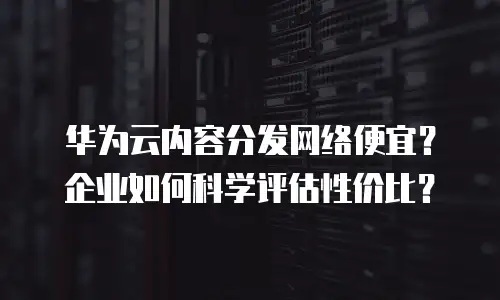 华为云内容分发网络便宜？企业如何科学评估性价比？