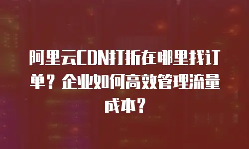 阿里云CDN打折在哪里找订单？企业如何高效管理流量成本？
