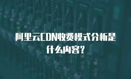 阿里云CDN收费模式分析是什么内容？