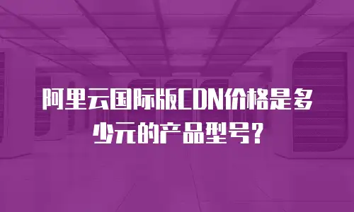 阿里云国际版CDN价格是多少元的产品型号？