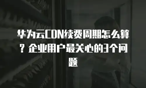 华为云CDN续费周期怎么算？企业用户最关心的3个问题