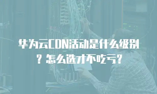 华为云CDN活动是什么级别？怎么选才不吃亏？