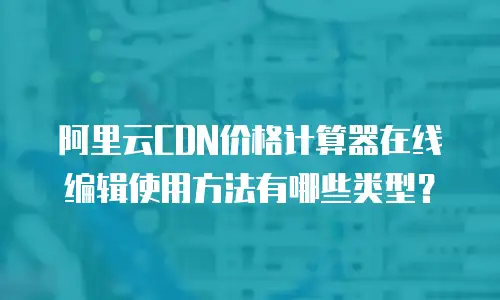 阿里云CDN价格计算器在线编辑使用方法有哪些类型？