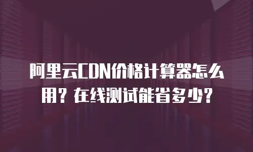 阿里云CDN价格计算器怎么用？在线测试能省多少？