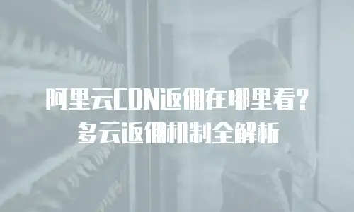 阿里云CDN返佣在哪里看？多云返佣机制全解析