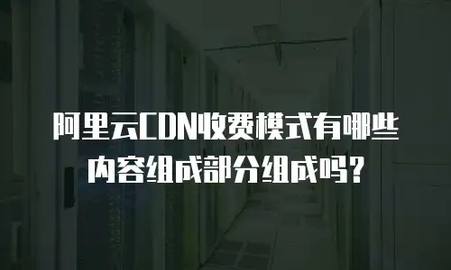 阿里云CDN收费模式有哪些内容组成部分组成吗？