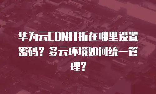 华为云CDN打折在哪里设置密码？多云环境如何统一管理？