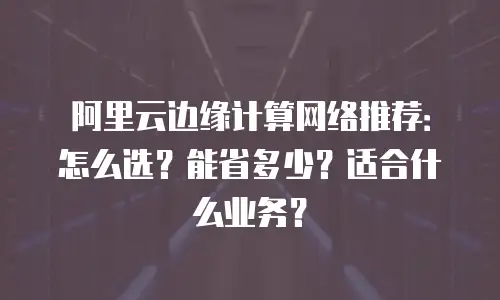 阿里云边缘计算网络推荐：怎么选？能省多少？适合什么业务？