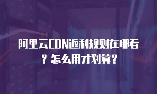 阿里云CDN返利规则在哪看？怎么用才划算？