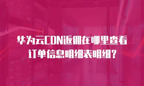 华为云CDN返佣在哪里查看订单信息明细表明细？