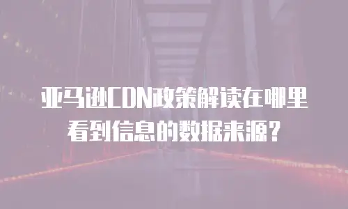亚马逊CDN政策解读在哪里看到信息的数据来源？