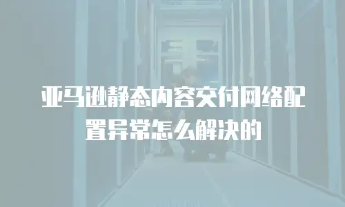 亚马逊静态内容交付网络配置异常怎么解决的