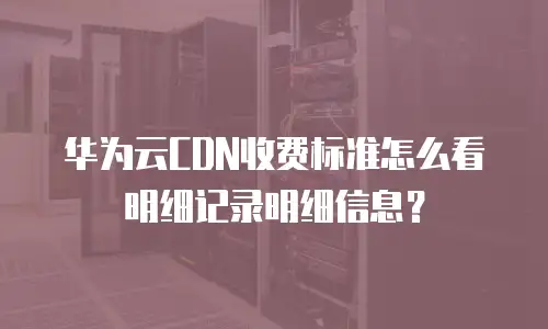 华为云CDN收费标准怎么看明细记录明细信息？
