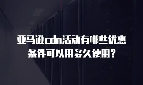 亚马逊cdn活动有哪些优惠条件可以用多久使用？