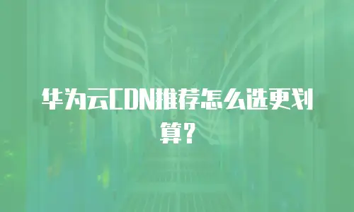 华为云CDN推荐怎么选更划算？