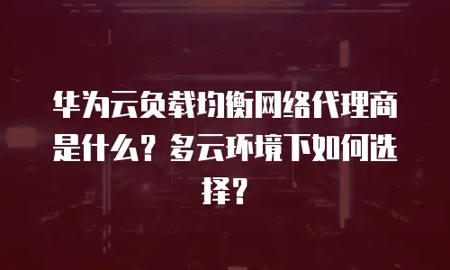 华为云负载均衡网络代理商是什么？多云环境下如何选择？