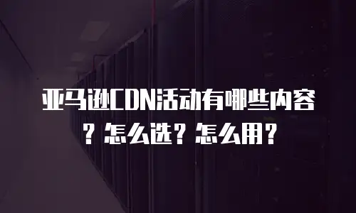 亚马逊CDN活动有哪些内容？怎么选？怎么用？