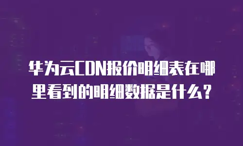 华为云CDN报价明细表在哪里看到的明细数据是什么？