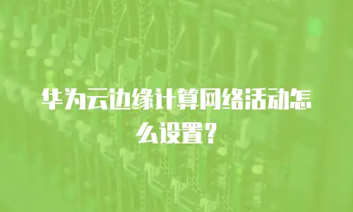 华为云边缘计算网络活动怎么设置？