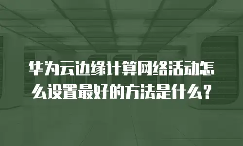 华为云边缘计算网络活动怎么设置最好的方法是什么？