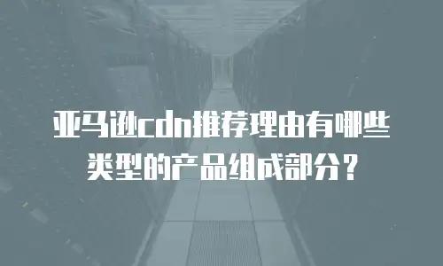 亚马逊cdn推荐理由有哪些类型的产品组成部分？