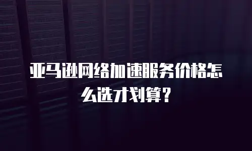 亚马逊网络加速服务价格怎么选才划算？