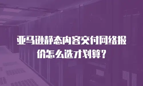 亚马逊静态内容交付网络报价怎么选才划算？