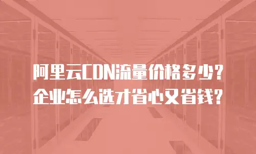 阿里云CDN流量价格多少？企业怎么选才省心又省钱？