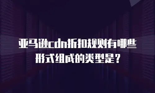 亚马逊cdn折扣规则有哪些形式组成的类型是？