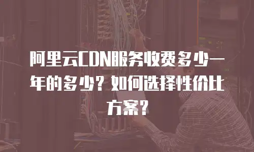 阿里云CDN服务收费多少一年的多少？如何选择性价比方案？