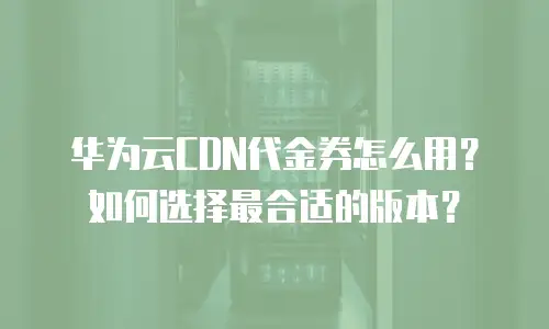 华为云CDN代金券怎么用？如何选择最合适的版本？
