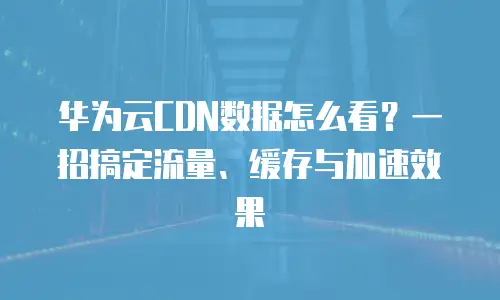 华为云CDN数据怎么看？一招搞定流量、缓存与加速效果