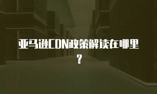 亚马逊CDN政策解读在哪里？