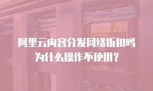 阿里云内容分发网络折扣吗为什么操作不使用？