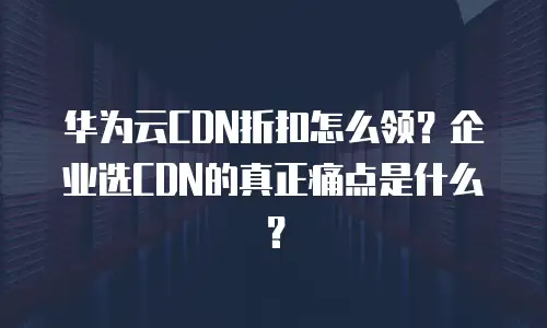 华为云CDN折扣怎么领？企业选CDN的真正痛点是什么？