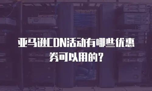 亚马逊CDN活动有哪些优惠券可以用的？