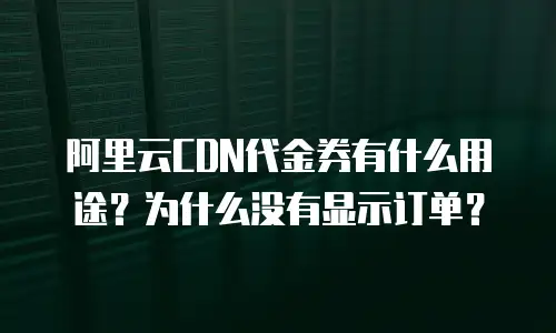 阿里云CDN代金券有什么用途？为什么没有显示订单？