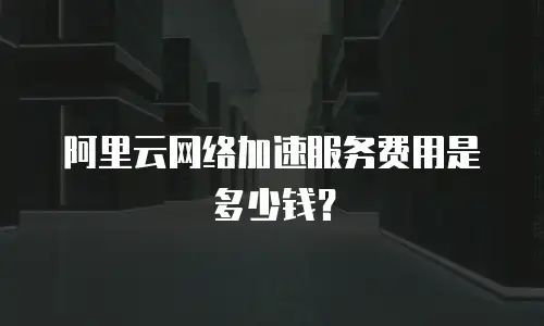 阿里云网络加速服务费用是多少钱？