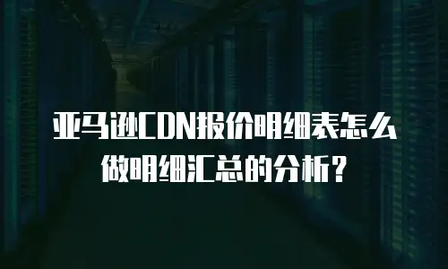 亚马逊CDN报价明细表怎么做明细汇总的分析？