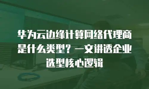 华为云边缘计算网络代理商是什么类型？一文讲透企业选型核心逻辑